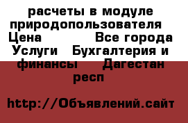 расчеты в модуле природопользователя › Цена ­ 3 000 - Все города Услуги » Бухгалтерия и финансы   . Дагестан респ.